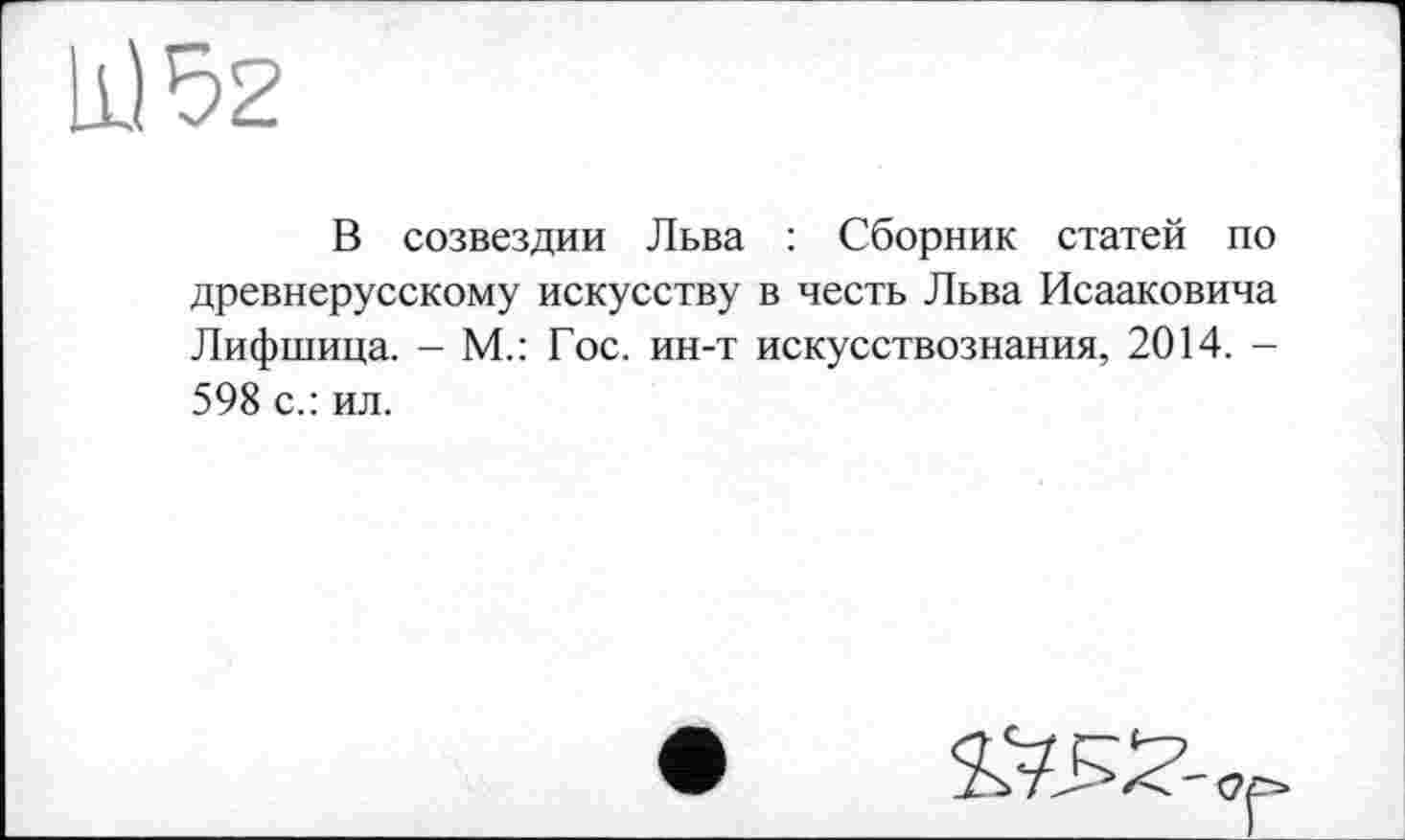 ﻿11)52
В созвездии Льва : Сборник статей по древнерусскому искусству в честь Льва Исааковича Лифшица. - М.: Гос. ин-т искусствознания, 2014. -598 с.: ил.
